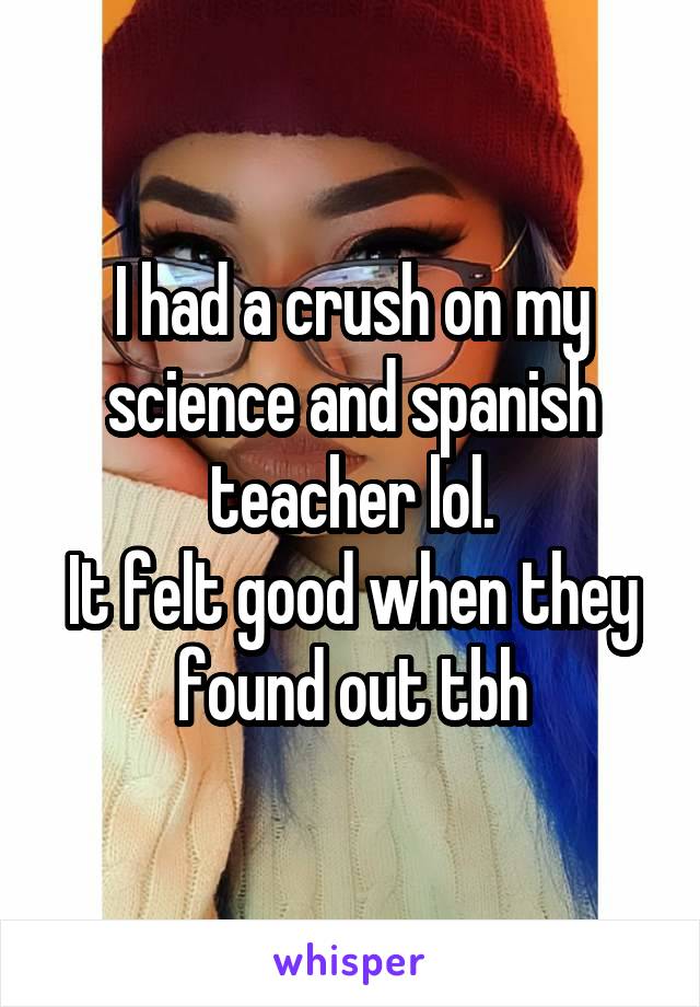 I had a crush on my science and spanish teacher lol.
It felt good when they found out tbh