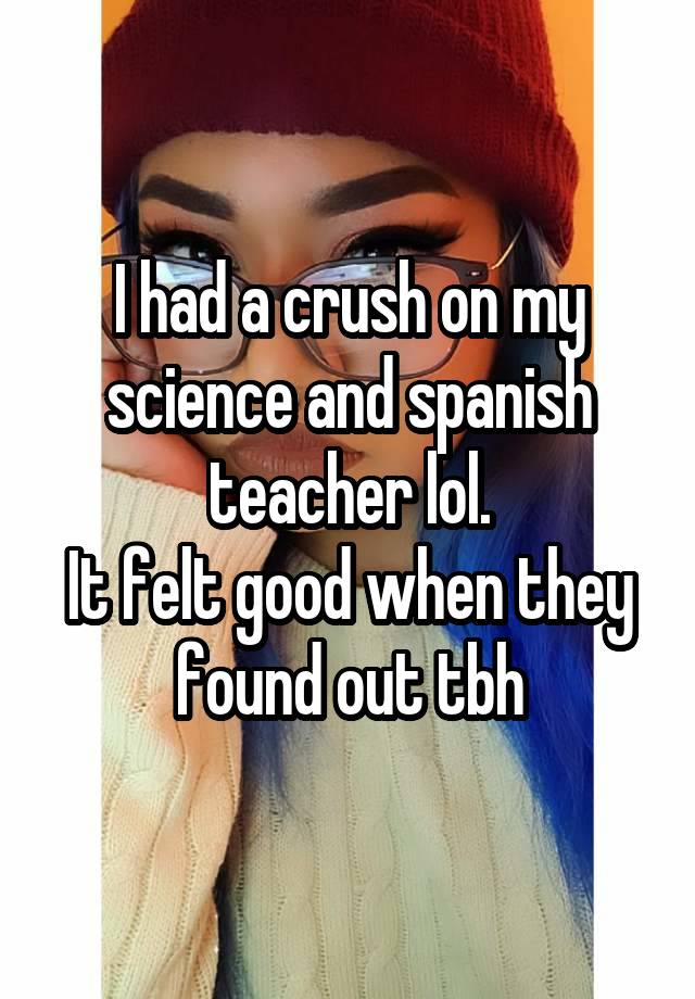 I had a crush on my science and spanish teacher lol.
It felt good when they found out tbh