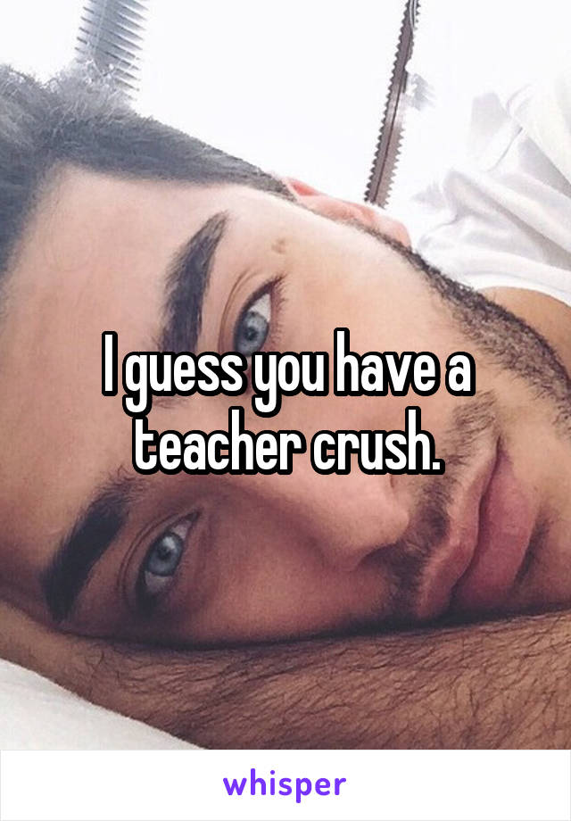 I guess you have a teacher crush.