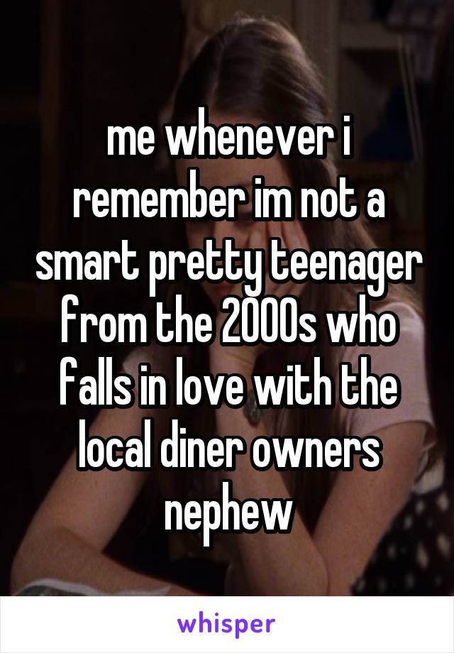 me whenever i remember im not a smart pretty teenager from the 2000s who falls in love with the local diner owners nephew