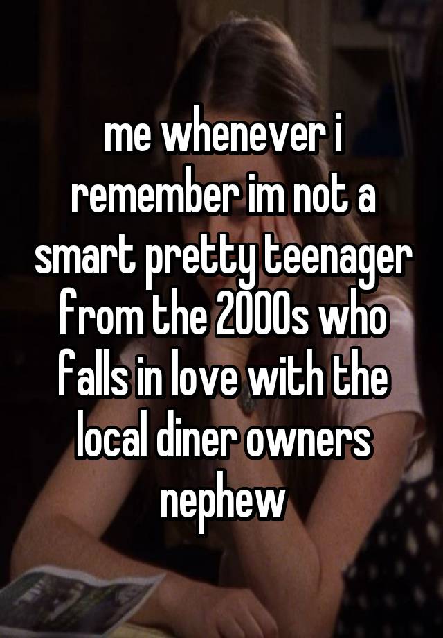 me whenever i remember im not a smart pretty teenager from the 2000s who falls in love with the local diner owners nephew