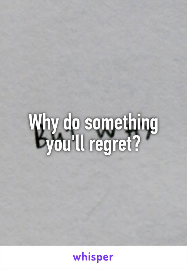 Why do something you'll regret?