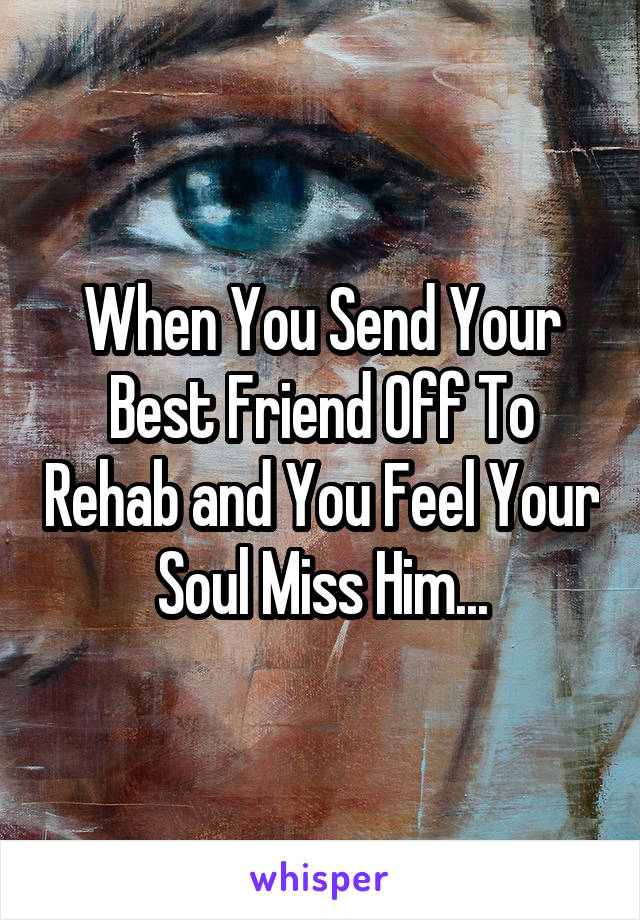 When You Send Your Best Friend Off To Rehab and You Feel Your Soul Miss Him...