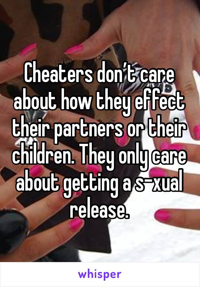 Cheaters don’t care about how they effect their partners or their children. They only care about getting a s-xual release.