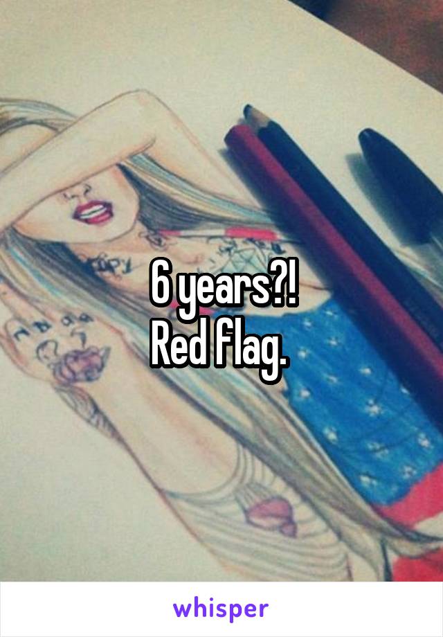 6 years?!
Red flag. 