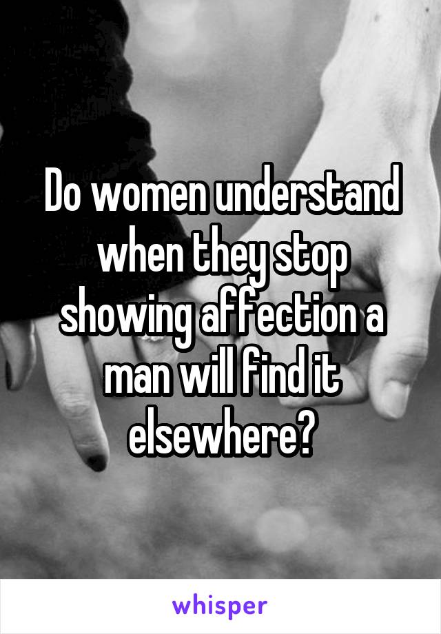 Do women understand when they stop showing affection a man will find it elsewhere?