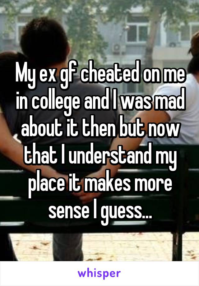 My ex gf cheated on me in college and I was mad about it then but now that I understand my place it makes more sense I guess...