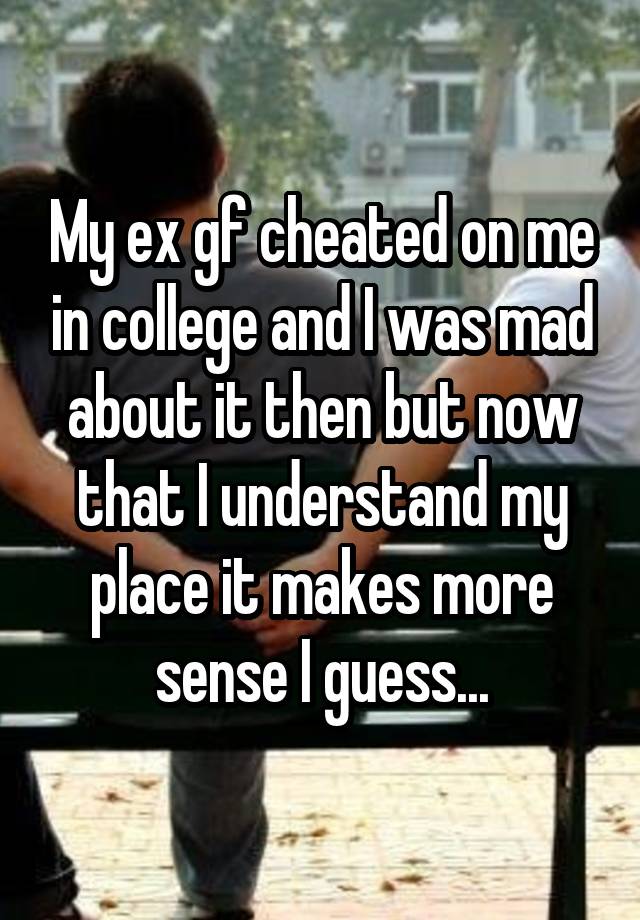 My ex gf cheated on me in college and I was mad about it then but now that I understand my place it makes more sense I guess...