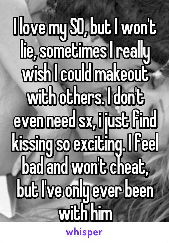 I love my SO, but I won't lie, sometimes I really wish I could makeout with others. I don't even need sx, i just find kissing so exciting. I feel bad and won't cheat, but I've only ever been with him