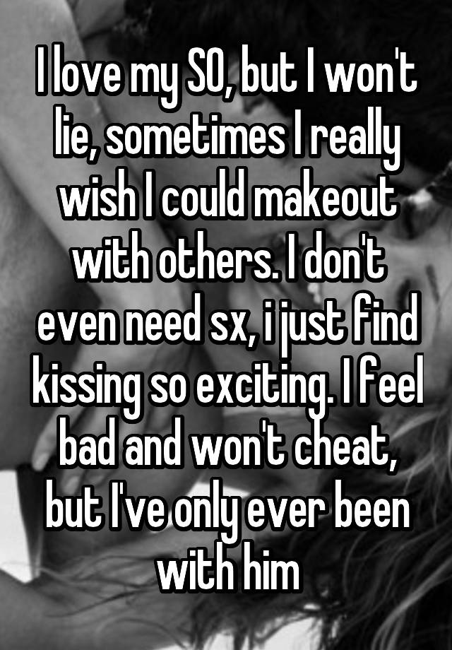 I love my SO, but I won't lie, sometimes I really wish I could makeout with others. I don't even need sx, i just find kissing so exciting. I feel bad and won't cheat, but I've only ever been with him