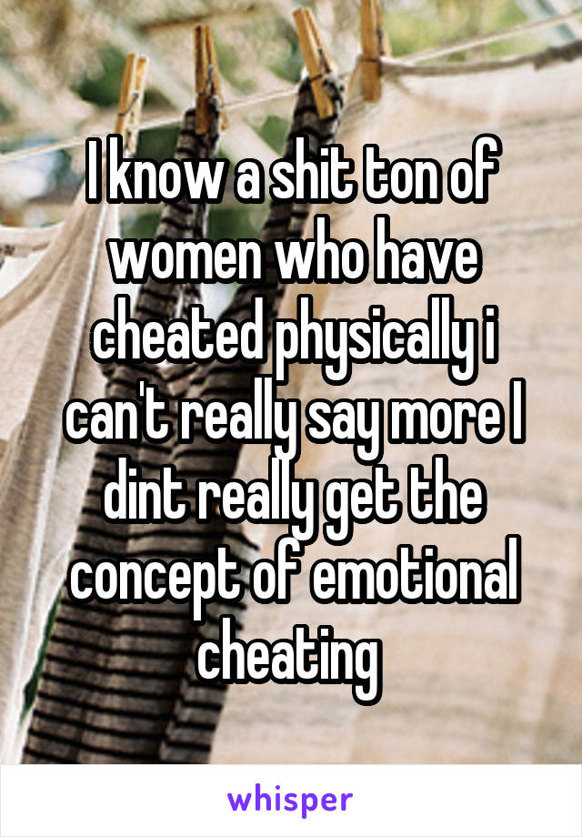 I know a shit ton of women who have cheated physically i can't really say more I dint really get the concept of emotional cheating 