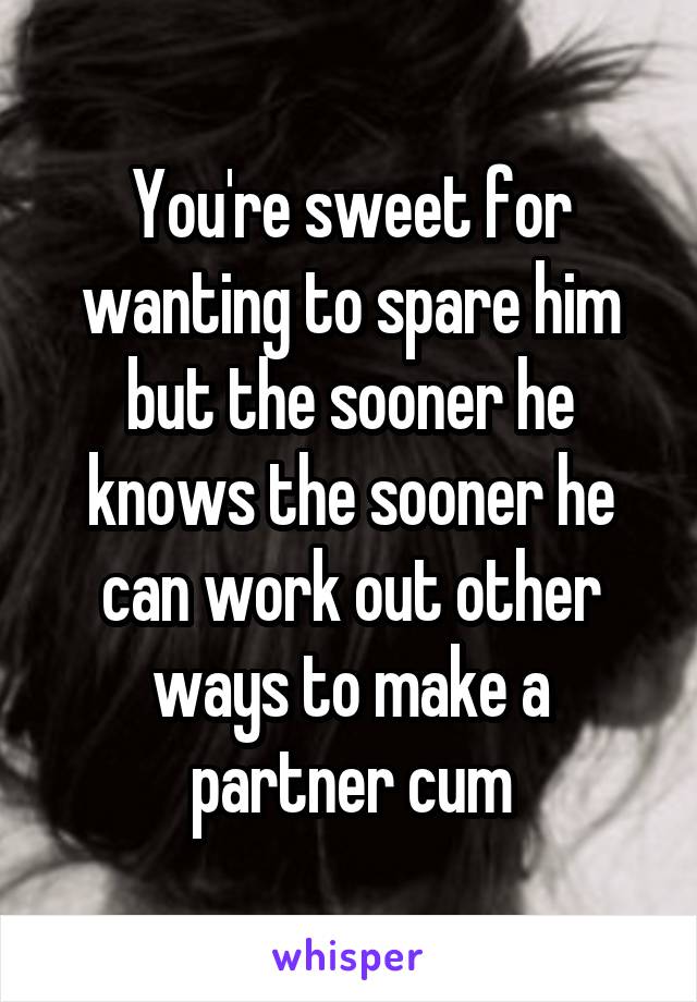 You're sweet for wanting to spare him but the sooner he knows the sooner he can work out other ways to make a partner cum