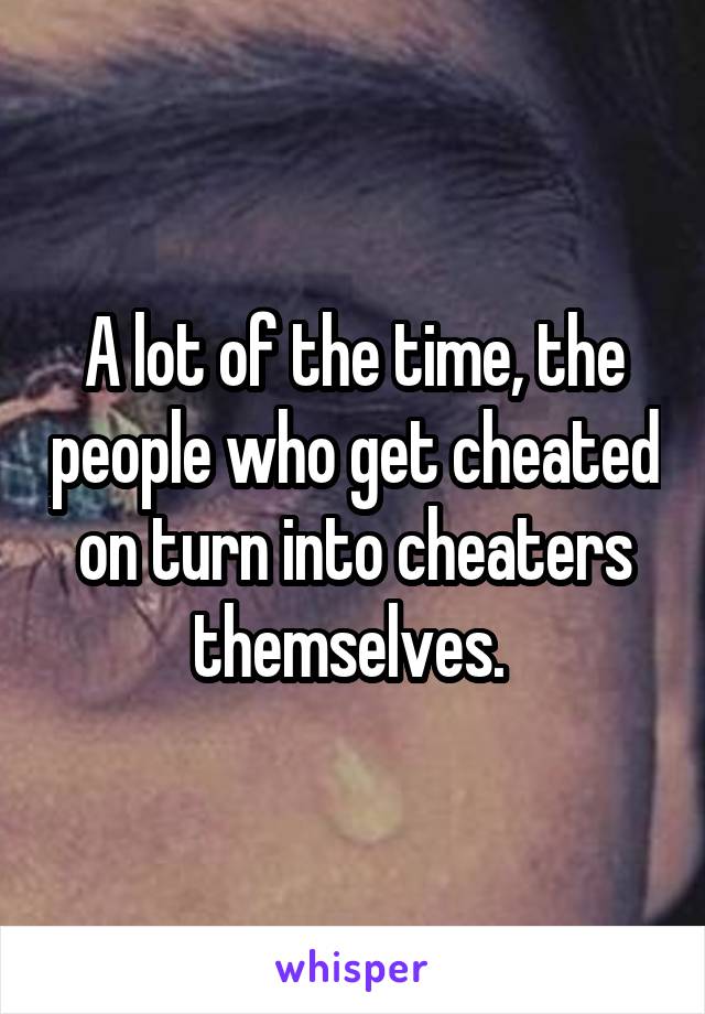 A lot of the time, the people who get cheated on turn into cheaters themselves. 