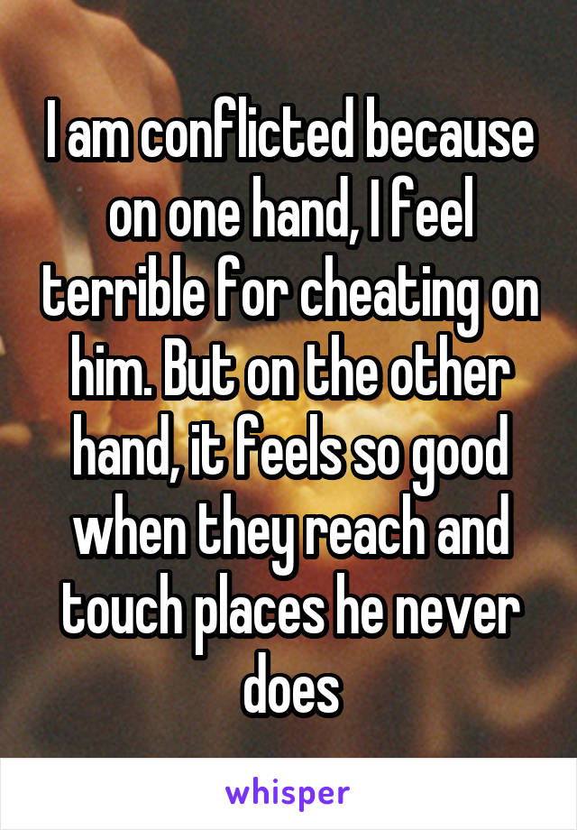 I am conflicted because on one hand, I feel terrible for cheating on him. But on the other hand, it feels so good when they reach and touch places he never does