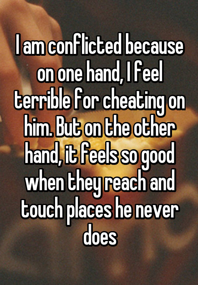 I am conflicted because on one hand, I feel terrible for cheating on him. But on the other hand, it feels so good when they reach and touch places he never does