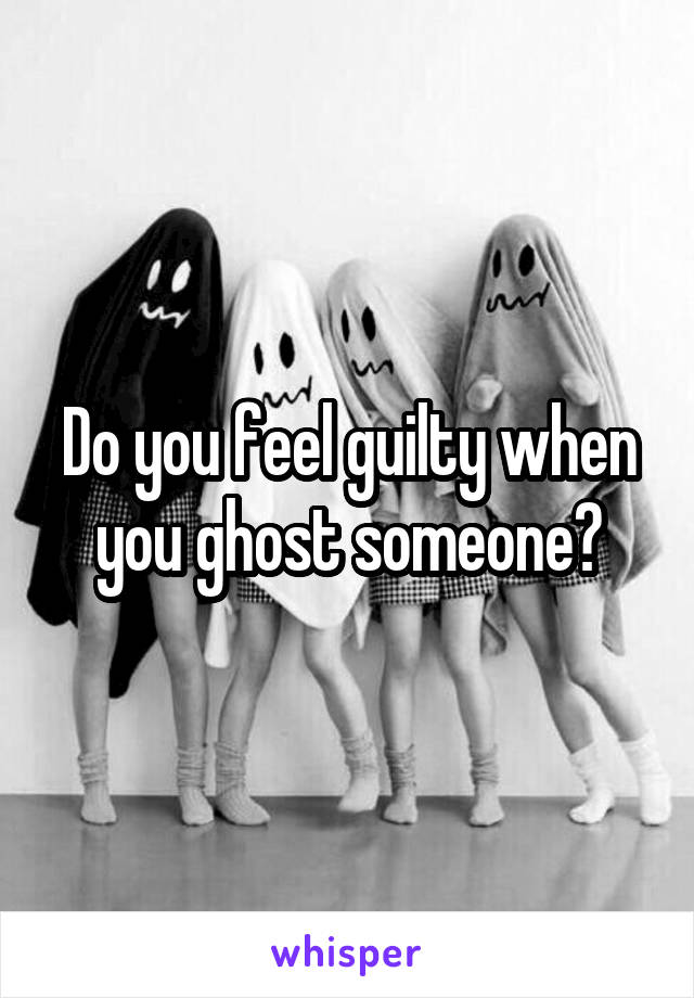 Do you feel guilty when you ghost someone?