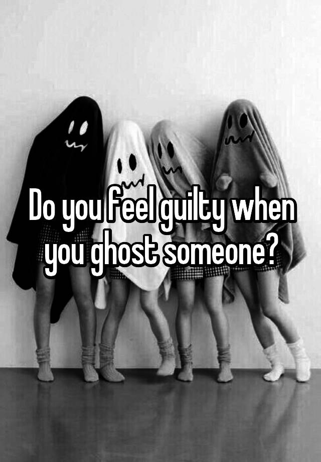 Do you feel guilty when you ghost someone?