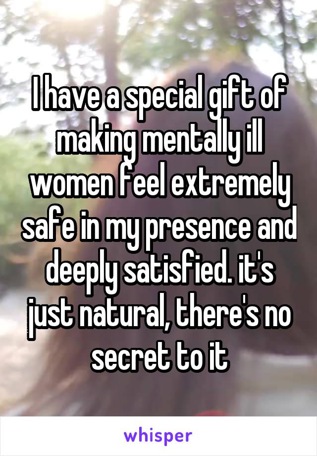 I have a special gift of making mentally ill women feel extremely safe in my presence and deeply satisfied. it's just natural, there's no secret to it