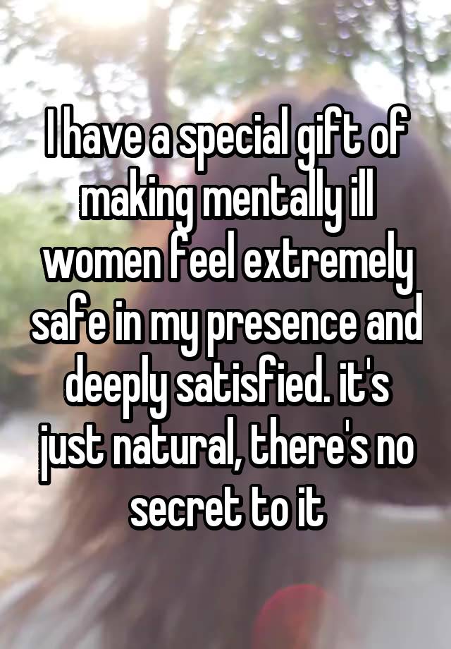 I have a special gift of making mentally ill women feel extremely safe in my presence and deeply satisfied. it's just natural, there's no secret to it