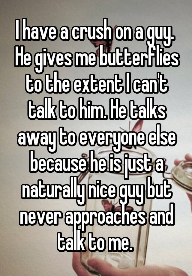 I have a crush on a guy.  He gives me butterflies to the extent I can't talk to him. He talks away to everyone else because he is just a naturally nice guy but never approaches and talk to me. 