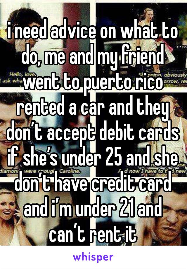 i need advice on what to do, me and my friend went to puerto rico rented a car and they don’t accept debit cards if she’s under 25 and she don’t have credit card and i’m under 21 and can’t rent it 