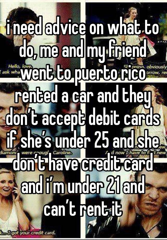 i need advice on what to do, me and my friend went to puerto rico rented a car and they don’t accept debit cards if she’s under 25 and she don’t have credit card and i’m under 21 and can’t rent it 