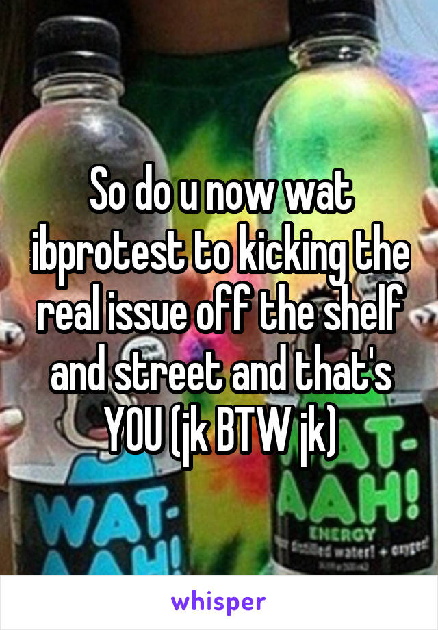 So do u now wat ibprotest to kicking the real issue off the shelf and street and that's YOU (jk BTW jk)