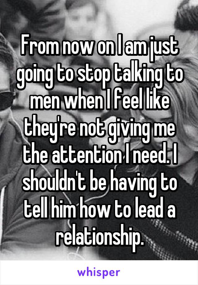 From now on I am just going to stop talking to men when I feel like they're not giving me the attention I need. I shouldn't be having to tell him how to lead a relationship.