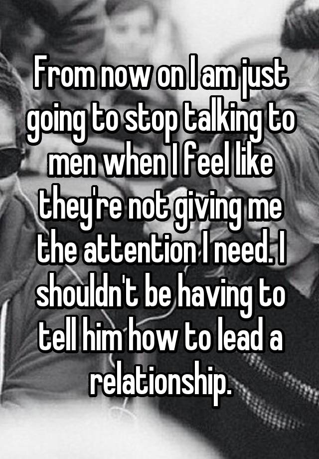 From now on I am just going to stop talking to men when I feel like they're not giving me the attention I need. I shouldn't be having to tell him how to lead a relationship.