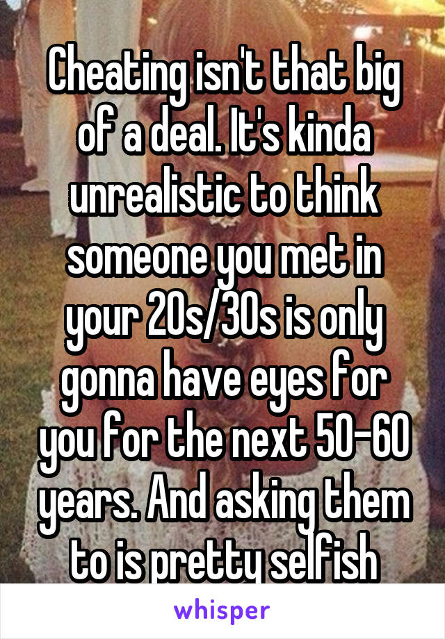 Cheating isn't that big of a deal. It's kinda unrealistic to think someone you met in your 20s/30s is only gonna have eyes for you for the next 50-60 years. And asking them to is pretty selfish