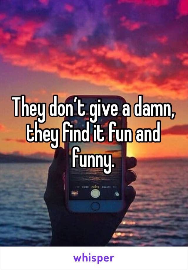 They don’t give a damn, they find it fun and funny. 