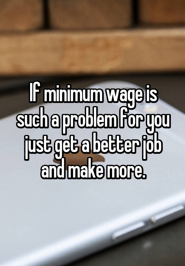 If minimum wage is such a problem for you just get a better job and make more.