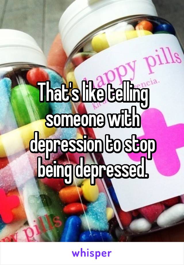 That's like telling someone with depression to stop being depressed.