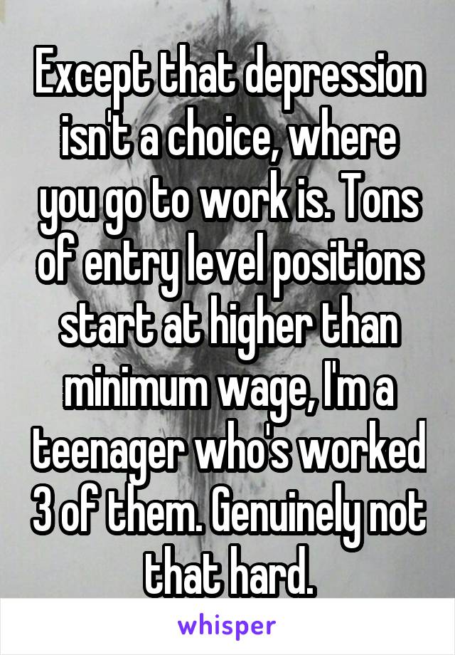 Except that depression isn't a choice, where you go to work is. Tons of entry level positions start at higher than minimum wage, I'm a teenager who's worked 3 of them. Genuinely not that hard.