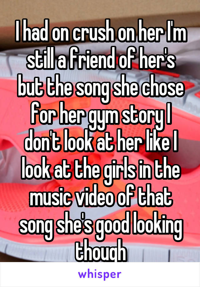   I had on crush on her I'm still a friend of her's but the song she chose for her gym story I don't look at her like I look at the girls in the music video of that song she's good looking though