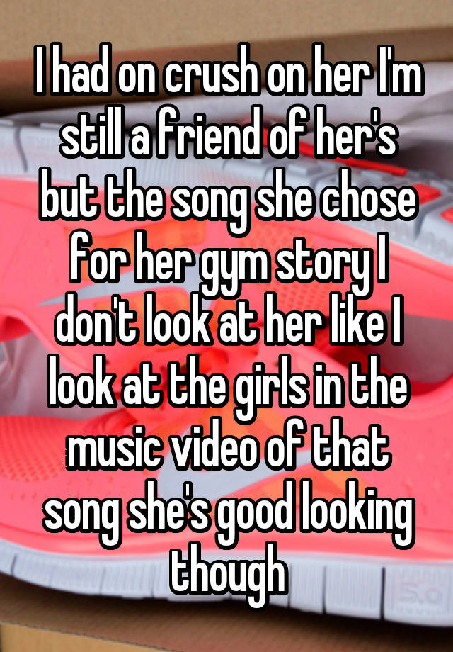   I had on crush on her I'm still a friend of her's but the song she chose for her gym story I don't look at her like I look at the girls in the music video of that song she's good looking though