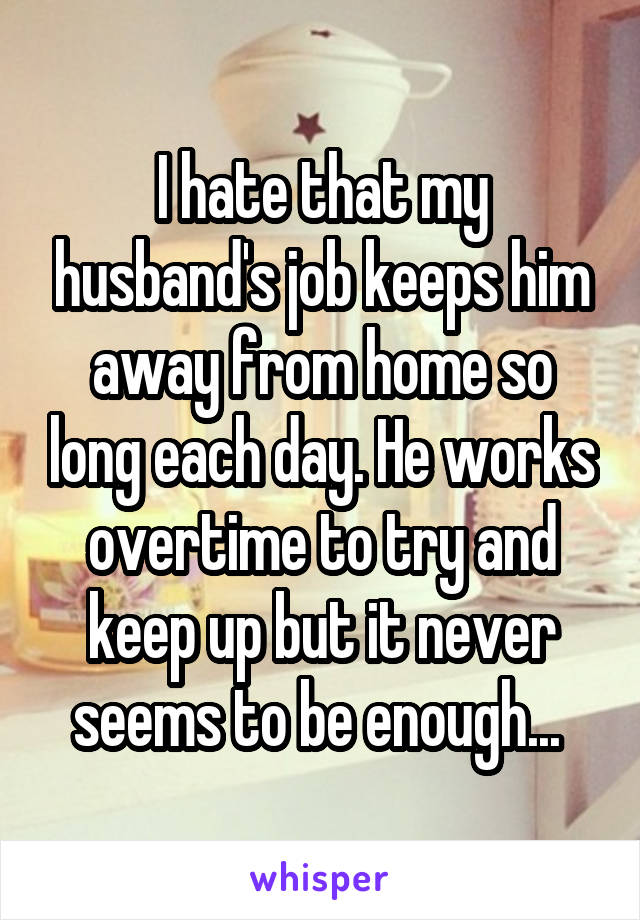 I hate that my husband's job keeps him away from home so long each day. He works overtime to try and keep up but it never seems to be enough... 