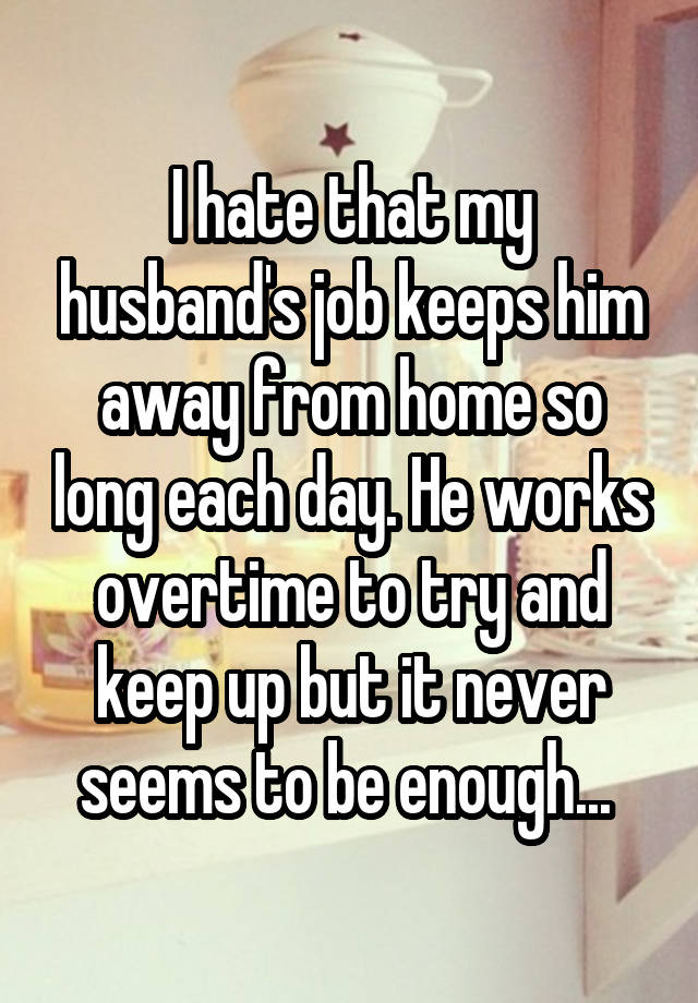 I hate that my husband's job keeps him away from home so long each day. He works overtime to try and keep up but it never seems to be enough... 