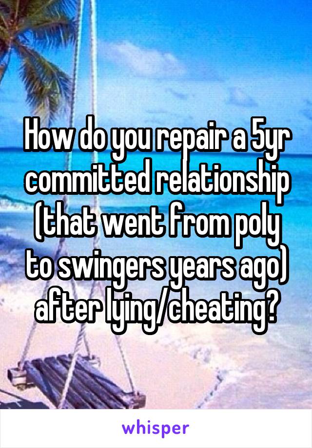 How do you repair a 5yr committed relationship (that went from poly to swingers years ago) after lying/cheating?