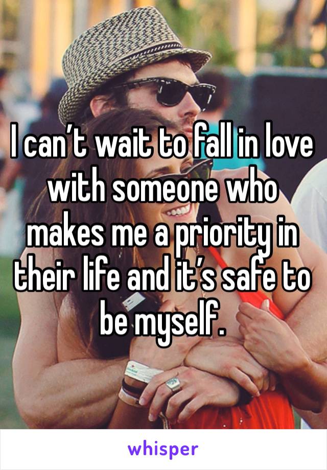 I can’t wait to fall in love with someone who makes me a priority in their life and it’s safe to be myself. 