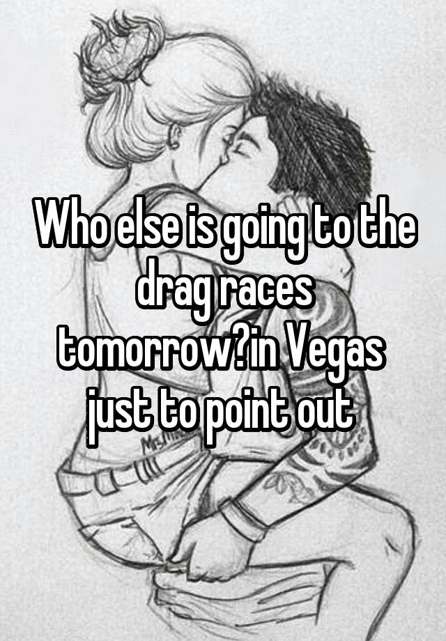 Who else is going to the  drag races  tomorrow?in Vegas  just to point out 