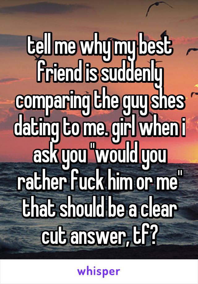 tell me why my best friend is suddenly comparing the guy shes dating to me. girl when i ask you "would you rather fuck him or me" that should be a clear cut answer, tf?