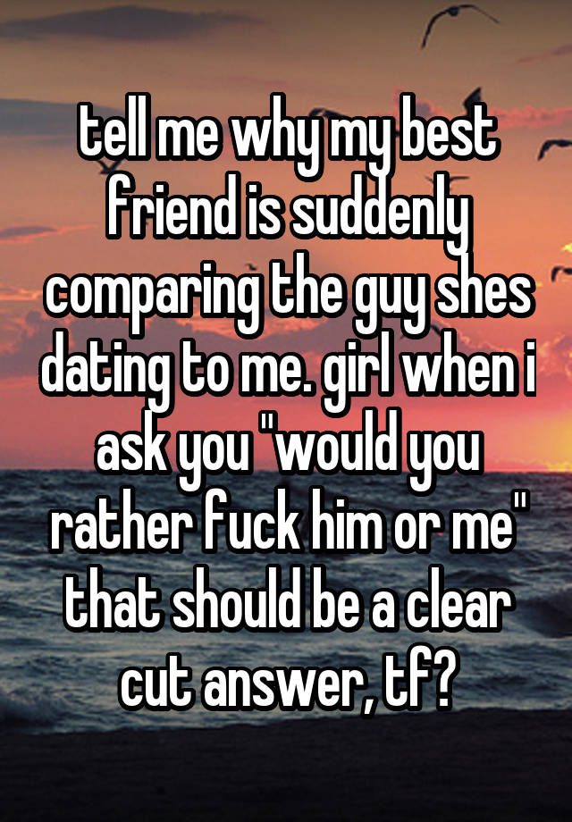 tell me why my best friend is suddenly comparing the guy shes dating to me. girl when i ask you "would you rather fuck him or me" that should be a clear cut answer, tf?