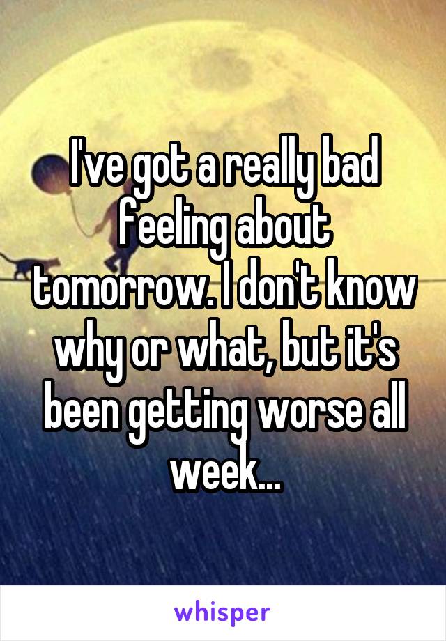 I've got a really bad feeling about tomorrow. I don't know why or what, but it's been getting worse all week...