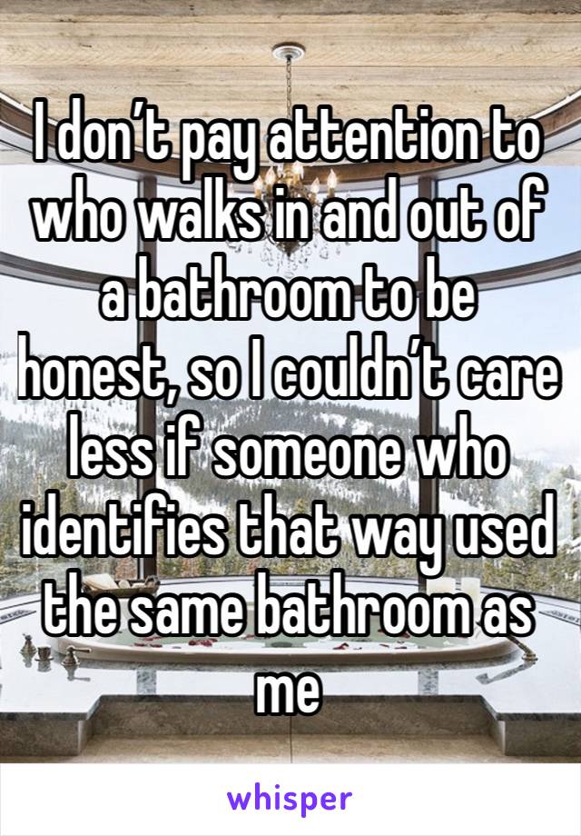 I don’t pay attention to who walks in and out of a bathroom to be honest, so I couldn’t care less if someone who identifies that way used the same bathroom as me