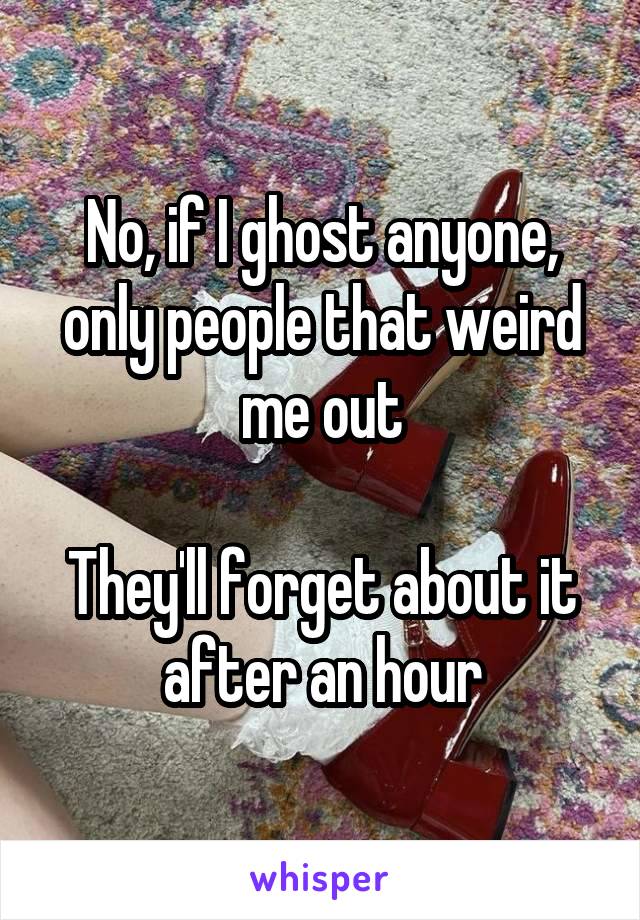 No, if I ghost anyone, only people that weird me out

They'll forget about it after an hour