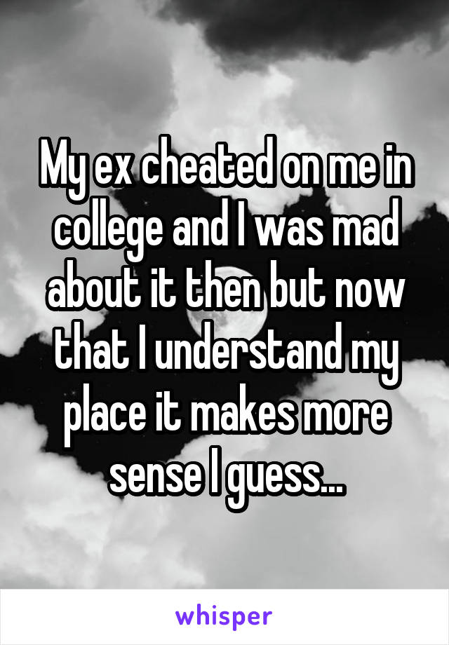 My ex cheated on me in college and I was mad about it then but now that I understand my place it makes more sense I guess...