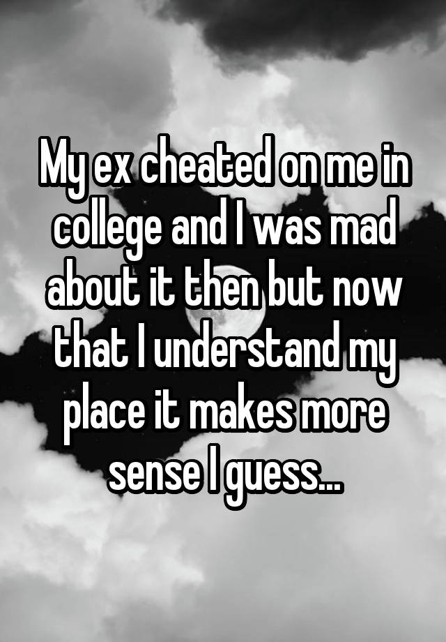 My ex cheated on me in college and I was mad about it then but now that I understand my place it makes more sense I guess...