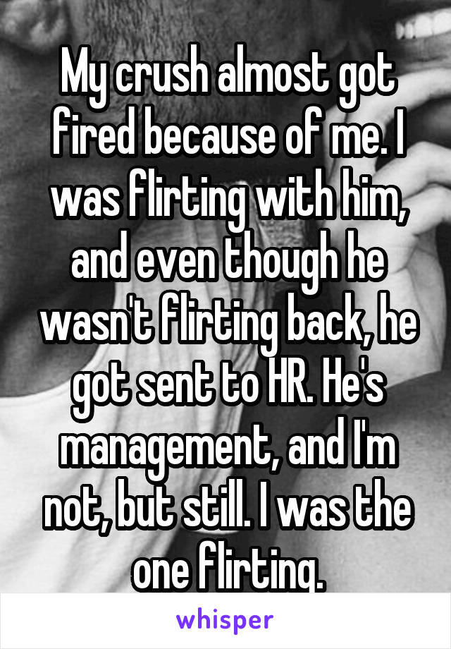 My crush almost got fired because of me. I was flirting with him, and even though he wasn't flirting back, he got sent to HR. He's management, and I'm not, but still. I was the one flirting.