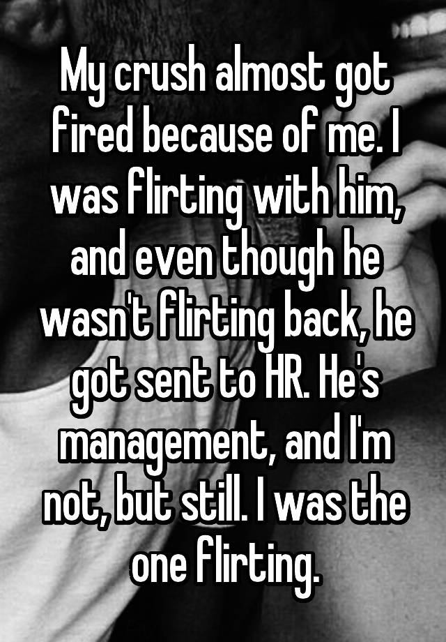 My crush almost got fired because of me. I was flirting with him, and even though he wasn't flirting back, he got sent to HR. He's management, and I'm not, but still. I was the one flirting.